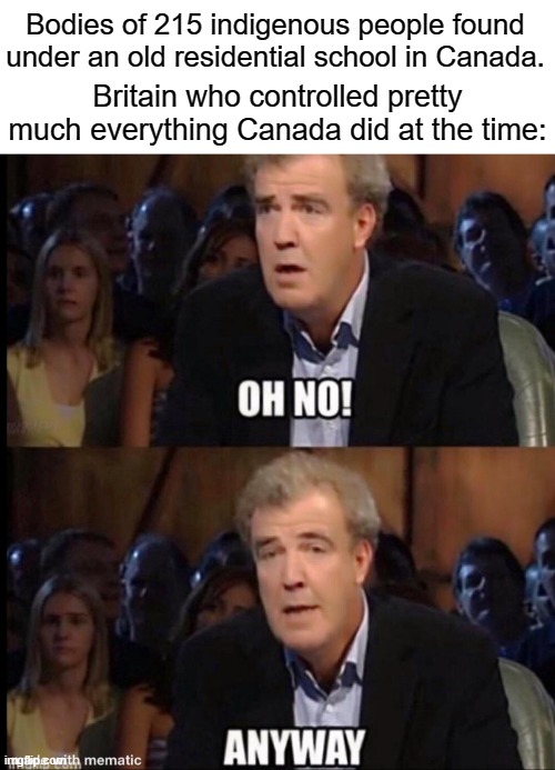. | Bodies of 215 indigenous people found under an old residential school in Canada. Britain who controlled pretty much everything Canada did at the time: | image tagged in oh no anyway,canada | made w/ Imgflip meme maker