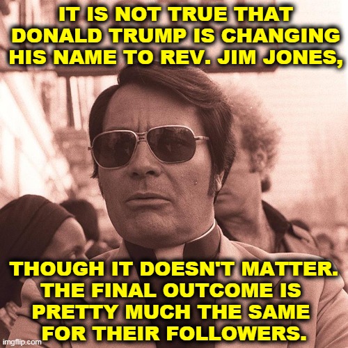 Disaster cult. | IT IS NOT TRUE THAT DONALD TRUMP IS CHANGING HIS NAME TO REV. JIM JONES, THOUGH IT DOESN'T MATTER.

THE FINAL OUTCOME IS 
PRETTY MUCH THE SAME 
FOR THEIR FOLLOWERS. | image tagged in jim jones,donald trump,con man,disaster | made w/ Imgflip meme maker