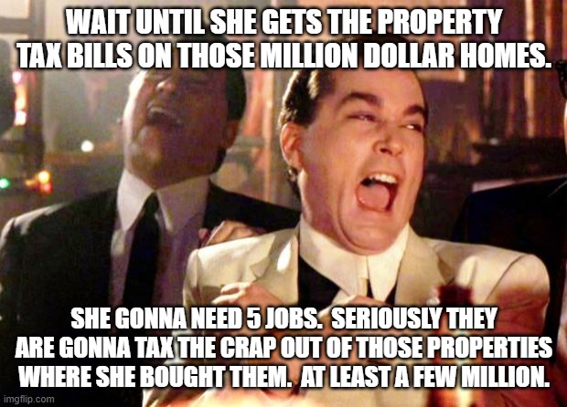 Goodfellas Laugh | WAIT UNTIL SHE GETS THE PROPERTY TAX BILLS ON THOSE MILLION DOLLAR HOMES. SHE GONNA NEED 5 JOBS.  SERIOUSLY THEY ARE GONNA TAX THE CRAP OUT  | image tagged in goodfellas laugh | made w/ Imgflip meme maker