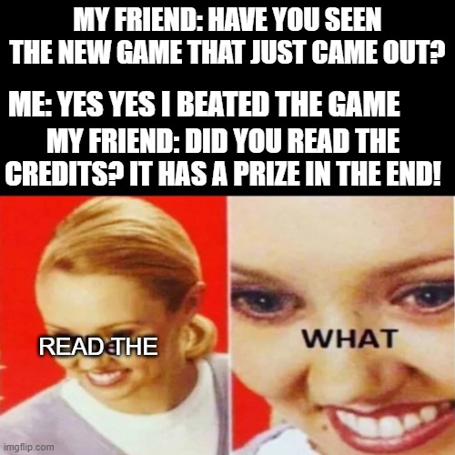 umm what new game? | MY FRIEND: HAVE YOU SEEN THE NEW GAME THAT JUST CAME OUT? ME: YES YES I BEATED THE GAME; MY FRIEND: DID YOU READ THE CREDITS? IT HAS A PRIZE IN THE END! READ THE | image tagged in the what | made w/ Imgflip meme maker