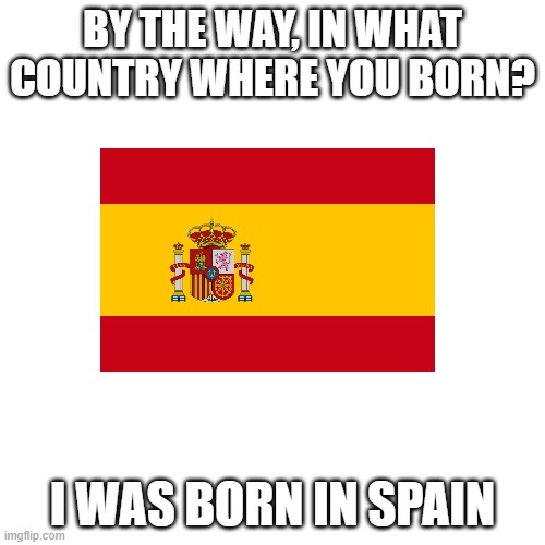 Blank Transparent Square Meme |  BY THE WAY, IN WHAT COUNTRY WHERE YOU BORN? I WAS BORN IN SPAIN | image tagged in memes,blank transparent square | made w/ Imgflip meme maker