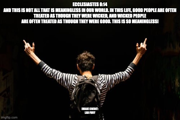 The Old/New Normal | ECCLESIASTES 8:14
AND THIS IS NOT ALL THAT IS MEANINGLESS IN OUR WORLD. IN THIS LIFE, GOOD PEOPLE ARE OFTEN TREATED AS THOUGH THEY WERE WICKED, AND WICKED PEOPLE ARE OFTEN TREATED AS THOUGH THEY WERE GOOD. THIS IS SO MEANINGLESS! IMAGE CREDIT:
LAD FURY | image tagged in tickled ears | made w/ Imgflip meme maker