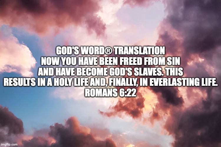 Unshackled | GOD'S WORD® TRANSLATION
NOW YOU HAVE BEEN FREED FROM SIN AND HAVE BECOME GOD'S SLAVES. THIS RESULTS IN A HOLY LIFE AND, FINALLY, IN EVERLASTING LIFE.
ROMANS 6:22 | image tagged in christian,bondservants of christ | made w/ Imgflip meme maker