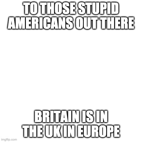 Blank Transparent Square | TO THOSE STUPID AMERICANS OUT THERE; BRITAIN IS IN THE UK IN EUROPE | image tagged in memes,blank transparent square | made w/ Imgflip meme maker