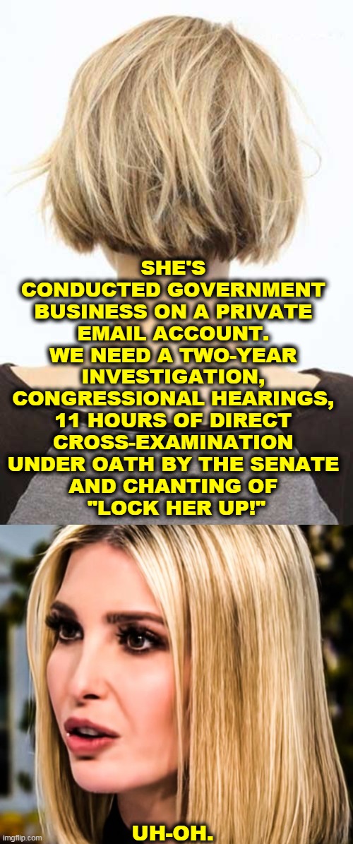 Right wing hypocrisy | SHE'S 
CONDUCTED GOVERNMENT 
BUSINESS ON A PRIVATE 
EMAIL ACCOUNT. 
WE NEED A TWO-YEAR 
INVESTIGATION, 
CONGRESSIONAL HEARINGS, 
11 HOURS OF DIRECT 
CROSS-EXAMINATION 
UNDER OATH BY THE SENATE 
AND CHANTING OF 
"LOCK HER UP!"; UH-OH. | image tagged in emails,hillary emails,hillary clinton emails,ivanka trump,hypocrisy,conservative hypocrisy | made w/ Imgflip meme maker