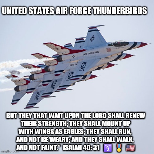 USAF Thunderbirds | UNITED STATES AIR FORCE THUNDERBIRDS; BUT THEY THAT WAIT UPON THE LORD SHALL RENEW
 THEIR STRENGTH; THEY SHALL MOUNT UP 
WITH WINGS AS EAGLES; THEY SHALL RUN, 
AND NOT BE WEARY; AND THEY SHALL WALK, 
AND NOT FAINT.”  ISAIAH 40: 31   🛐  🎖️  🇺🇸 | image tagged in usaf thunderbirds,usaf,memorial day,isiah 40 31 kjv,proud american,air force | made w/ Imgflip meme maker