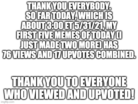 Blank White Template | THANK YOU EVERYBODY. SO FAR TODAY, WHICH IS ABOUT 3:00 ET 5/31/21, MY FIRST FIVE MEMES OF TODAY (I JUST MADE TWO MORE) HAS 76 VIEWS AND 17 UPVOTES COMBINED. THANK YOU TO EVERYONE WHO VIEWED AND UPVOTED! | image tagged in blank white template | made w/ Imgflip meme maker