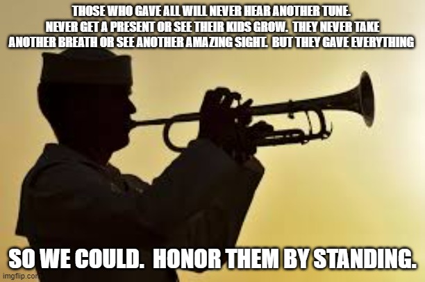 Taps | THOSE WHO GAVE ALL WILL NEVER HEAR ANOTHER TUNE.  NEVER GET A PRESENT OR SEE THEIR KIDS GROW.  THEY NEVER TAKE ANOTHER BREATH OR SEE ANOTHER AMAZING SIGHT.  BUT THEY GAVE EVERYTHING; SO WE COULD.  HONOR THEM BY STANDING. | image tagged in taps | made w/ Imgflip meme maker