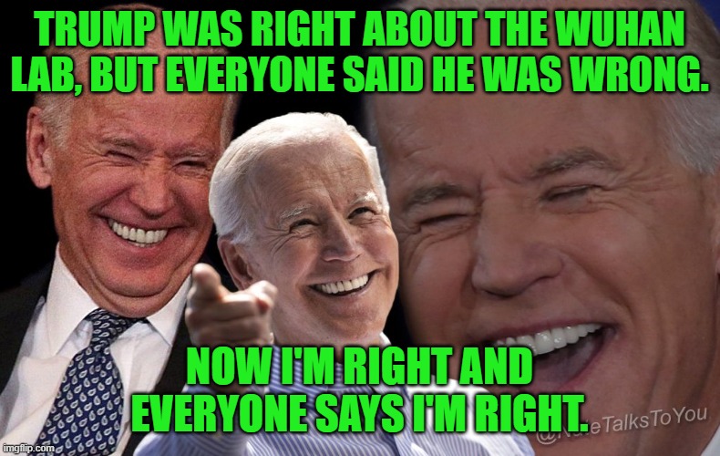 Biden laughing | TRUMP WAS RIGHT ABOUT THE WUHAN LAB, BUT EVERYONE SAID HE WAS WRONG. NOW I'M RIGHT AND EVERYONE SAYS I'M RIGHT. | image tagged in biden laughing | made w/ Imgflip meme maker