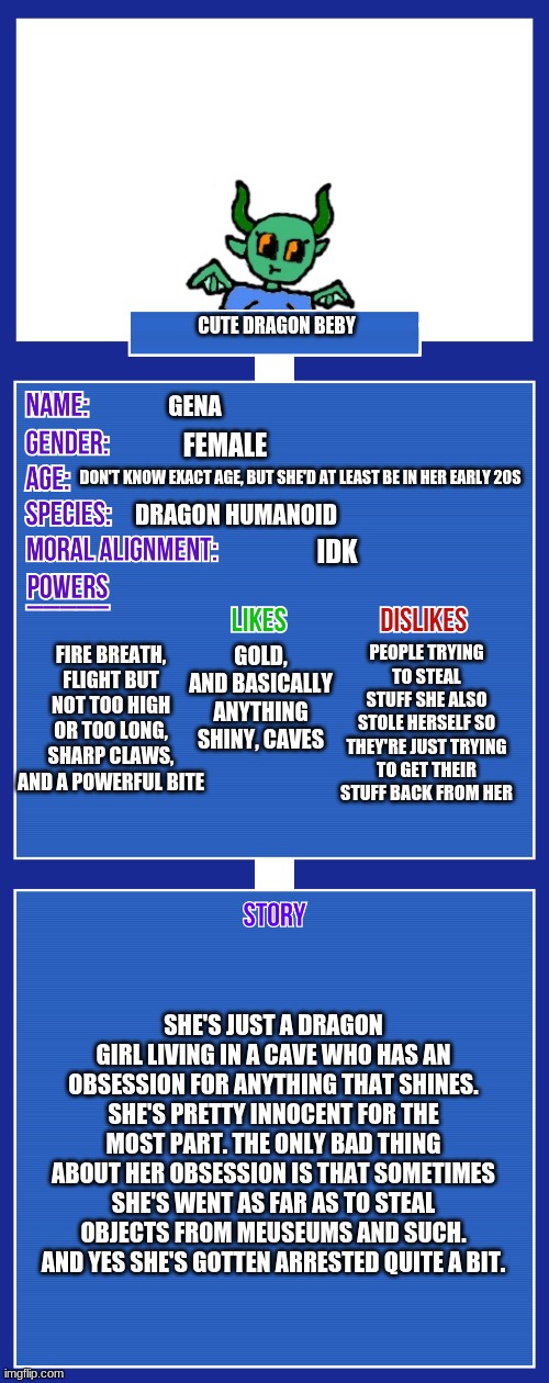 yus | CUTE DRAGON BEBY; GENA; FEMALE; DON'T KNOW EXACT AGE, BUT SHE'D AT LEAST BE IN HER EARLY 20S; DRAGON HUMANOID; IDK; FIRE BREATH, FLIGHT BUT NOT TOO HIGH OR TOO LONG, SHARP CLAWS, AND A POWERFUL BITE; PEOPLE TRYING TO STEAL STUFF SHE ALSO STOLE HERSELF SO THEY'RE JUST TRYING TO GET THEIR STUFF BACK FROM HER; GOLD, AND BASICALLY ANYTHING SHINY, CAVES; SHE'S JUST A DRAGON GIRL LIVING IN A CAVE WHO HAS AN OBSESSION FOR ANYTHING THAT SHINES. SHE'S PRETTY INNOCENT FOR THE MOST PART. THE ONLY BAD THING ABOUT HER OBSESSION IS THAT SOMETIMES SHE'S WENT AS FAR AS TO STEAL OBJECTS FROM MEUSEUMS AND SUCH. AND YES SHE'S GOTTEN ARRESTED QUITE A BIT. | image tagged in oc full showcase v2 | made w/ Imgflip meme maker