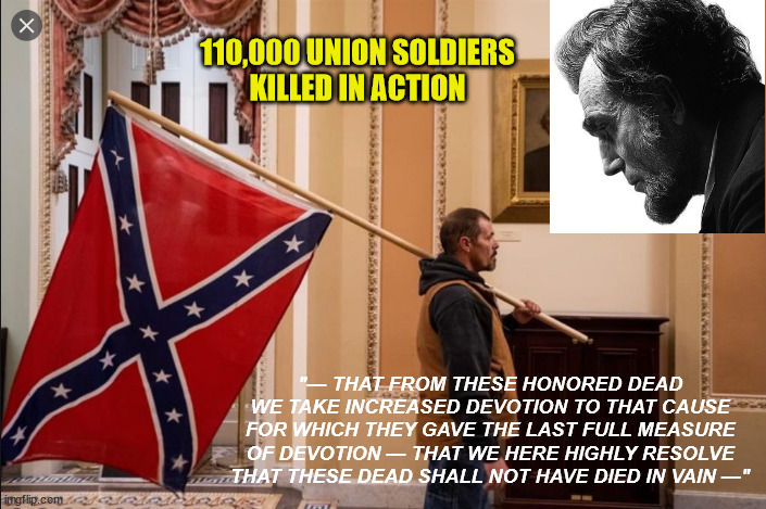 Treason | 110,000 UNION SOLDIERS
KILLED IN ACTION; "— THAT FROM THESE HONORED DEAD WE TAKE INCREASED DEVOTION TO THAT CAUSE FOR WHICH THEY GAVE THE LAST FULL MEASURE OF DEVOTION — THAT WE HERE HIGHLY RESOLVE THAT THESE DEAD SHALL NOT HAVE DIED IN VAIN —" | image tagged in treason,confederate flag,washington dc,trump,riot | made w/ Imgflip meme maker