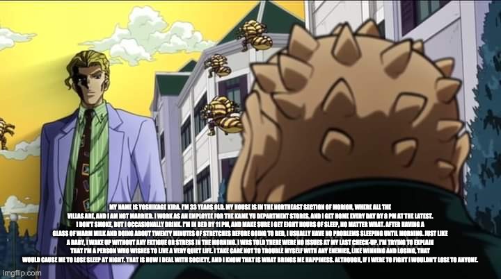 My name is Yoshikage Kira. I'm 33 years old. | MY NAME IS YOSHIKAGE KIRA. I'M 33 YEARS OLD. MY HOUSE IS IN THE NORTHEAST SECTION OF MORIOH, WHERE ALL THE VILLAS ARE, AND I AM NOT MARRIED. I WORK AS AN EMPLOYEE FOR THE KAME YU DEPARTMENT STORES, AND I GET HOME EVERY DAY BY 8 PM AT THE LATEST. I DON'T SMOKE, BUT I OCCASIONALLY DRINK. I'M IN BED BY 11 PM, AND MAKE SURE I GET EIGHT HOURS OF SLEEP, NO MATTER WHAT. AFTER HAVING A GLASS OF WARM MILK AND DOING ABOUT TWENTY MINUTES OF STRETCHES BEFORE GOING TO BED, I USUALLY HAVE NO PROBLEMS SLEEPING UNTIL MORNING. JUST LIKE A BABY, I WAKE UP WITHOUT ANY FATIGUE OR STRESS IN THE MORNING. I WAS TOLD THERE WERE NO ISSUES AT MY LAST CHECK-UP. I'M TRYING TO EXPLAIN THAT I'M A PERSON WHO WISHES TO LIVE A VERY QUIET LIFE. I TAKE CARE NOT TO TROUBLE MYSELF WITH ANY ENEMIES, LIKE WINNING AND LOSING, THAT WOULD CAUSE ME TO LOSE SLEEP AT NIGHT. THAT IS HOW I DEAL WITH SOCIETY, AND I KNOW THAT IS WHAT BRINGS ME HAPPINESS. ALTHOUGH, IF I WERE TO FIGHT I WOULDN'T LOSE TO ANYONE. | image tagged in my name is yoshikage kira i'm 33 years old | made w/ Imgflip meme maker