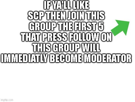 https://imgflip.com/m/SCP_Memes_Only |  IF YA'LL LIKE SCP THEN JOIN THIS GROUP THE FIRST 5 THAT PRESS FOLLOW ON THIS GROUP WILL IMMEDIATLY BECOME MODERATOR | image tagged in blank white template | made w/ Imgflip meme maker