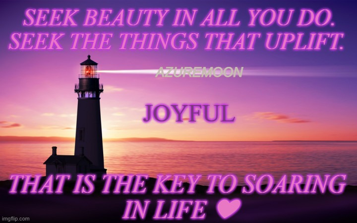 JOY IN THE JOURNEY | SEEK BEAUTY IN ALL YOU DO. SEEK THE THINGS THAT UPLIFT. AZUREMOON; JOYFUL; THAT IS THE KEY TO SOARING 
IN LIFE ❤ | image tagged in joy,uplifting,hide and seek,beauty,real life,inspirational memes | made w/ Imgflip meme maker