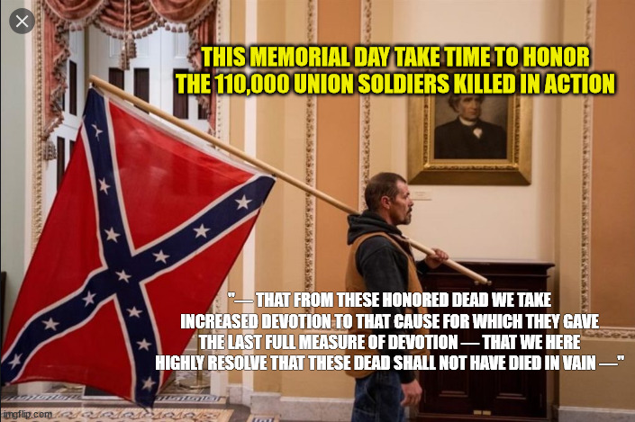 Union Dead - Memorial Day |  THIS MEMORIAL DAY TAKE TIME TO HONOR THE 110,000 UNION SOLDIERS KILLED IN ACTION; "— THAT FROM THESE HONORED DEAD WE TAKE INCREASED DEVOTION TO THAT CAUSE FOR WHICH THEY GAVE THE LAST FULL MEASURE OF DEVOTION — THAT WE HERE HIGHLY RESOLVE THAT THESE DEAD SHALL NOT HAVE DIED IN VAIN —" | image tagged in union,confederate flag,confederacy,lincoln,memorial day,rebellion | made w/ Imgflip meme maker