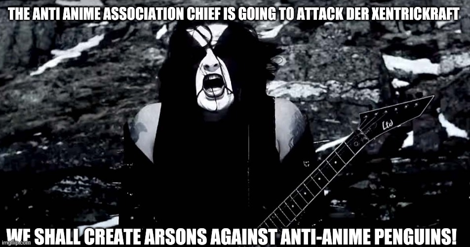 The stríð ov helvete ov AAA is going to impact der Xentrickraft | THE ANTI ANIME ASSOCIATION CHIEF IS GOING TO ATTACK DER XENTRICKRAFT; WE SHALL CREATE ARSONS AGAINST ANTI-ANIME PENGUINS! | image tagged in black metal | made w/ Imgflip meme maker