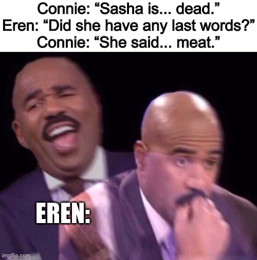 Rip Sasha aot | Connie: “Sasha is... dead.”
Eren: “Did she have any last words?”
Connie: “She said... meat.”; EREN: | image tagged in steve harvey laughing serious,attack on titan,aot | made w/ Imgflip meme maker