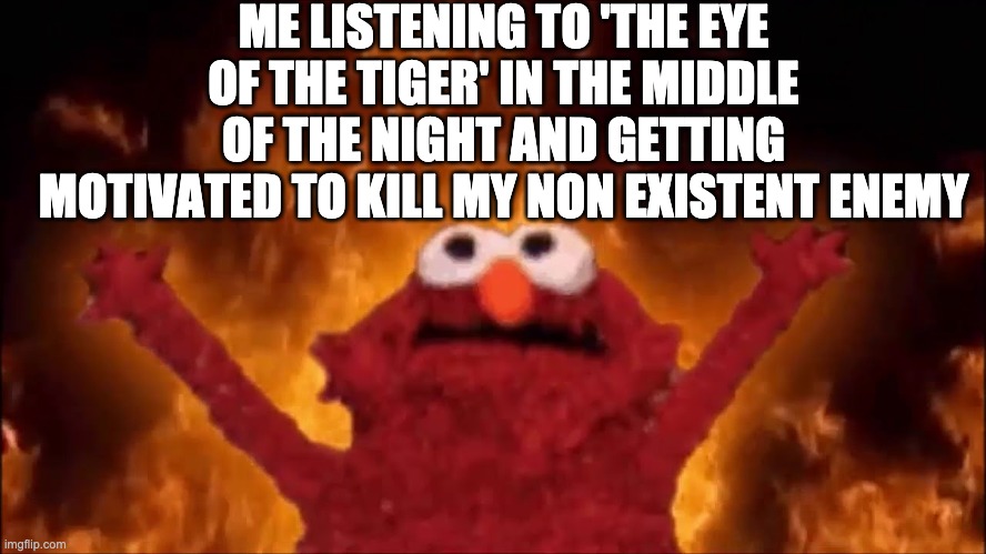 IT'S THE EYE OF THE TIGER IT'S THE THRILL OF THE FIGHT, RISING UP TO THE CHALLENGE OF OUR RIVAL | ME LISTENING TO 'THE EYE OF THE TIGER' IN THE MIDDLE OF THE NIGHT AND GETTING MOTIVATED TO KILL MY NON EXISTENT ENEMY | image tagged in it's the eye of the tiger,it's the thrill of the fight,rising up to the challenge of our rival | made w/ Imgflip meme maker
