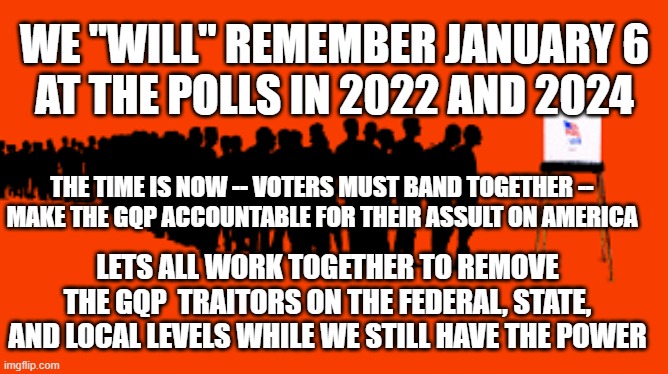 WE "WILL" REMEMBER JANUARY 6
AT THE POLLS IN 2022 AND 2024; THE TIME IS NOW -- VOTERS MUST BAND TOGETHER --
MAKE THE GQP ACCOUNTABLE FOR THEIR ASSULT ON AMERICA; LETS ALL WORK TOGETHER TO REMOVE THE GQP  TRAITORS ON THE FEDERAL, STATE, AND LOCAL LEVELS WHILE WE STILL HAVE THE POWER | made w/ Imgflip meme maker