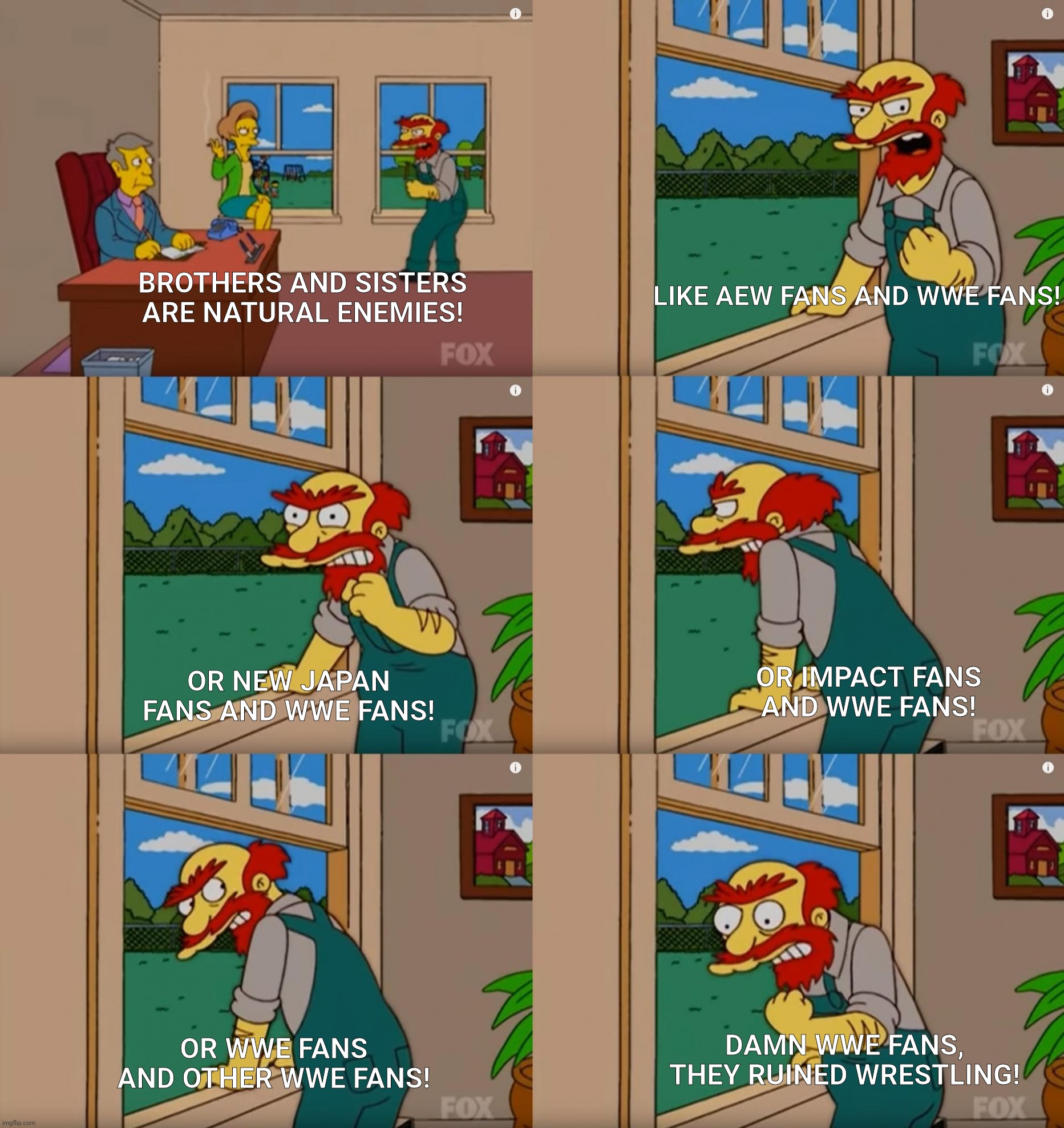 Groundskeeper Willie Natural Enemies | LIKE AEW FANS AND WWE FANS! BROTHERS AND SISTERS ARE NATURAL ENEMIES! OR NEW JAPAN FANS AND WWE FANS! OR IMPACT FANS AND WWE FANS! DAMN WWE FANS, THEY RUINED WRESTLING! OR WWE FANS AND OTHER WWE FANS! | image tagged in groundskeeper willie natural enemies | made w/ Imgflip meme maker