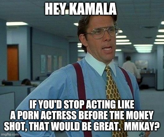 That Would Be Great Meme | HEY KAMALA IF YOU'D STOP ACTING LIKE A PORN ACTRESS BEFORE THE MONEY SHOT, THAT WOULD BE GREAT.  MMKAY? | image tagged in memes,that would be great | made w/ Imgflip meme maker