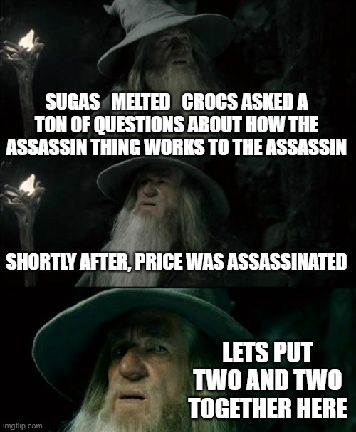 Confused Gandalf Meme | SUGAS_MELTED_CROCS ASKED A TON OF QUESTIONS ABOUT HOW THE ASSASSIN THING WORKS TO THE ASSASSIN; SHORTLY AFTER, PRICE WAS ASSASSINATED; LETS PUT TWO AND TWO TOGETHER HERE | image tagged in memes,confused gandalf | made w/ Imgflip meme maker