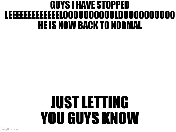 I have stopped leeeeeeeeeeeeeelooooooooooooooldooooooooooooooo | GUYS I HAVE STOPPED LEEEEEEEEEEEEELOOOOOOOOOOLDOOOOOOOOOO HE IS NOW BACK TO NORMAL; JUST LETTING YOU GUYS KNOW | image tagged in blank white template | made w/ Imgflip meme maker