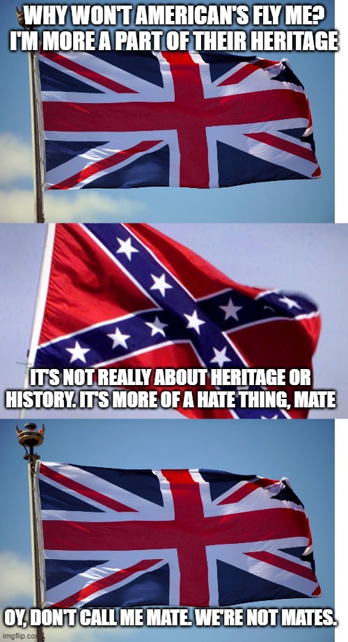 WHY WON'T AMERICAN'S FLY ME? I'M MORE A PART OF THEIR HERITAGE; IT'S NOT REALLY ABOUT HERITAGE OR HISTORY. IT'S MORE OF A HATE THING, MATE; OY, DON'T CALL ME MATE. WE'RE NOT MATES. | image tagged in british flag,confederate flag | made w/ Imgflip meme maker