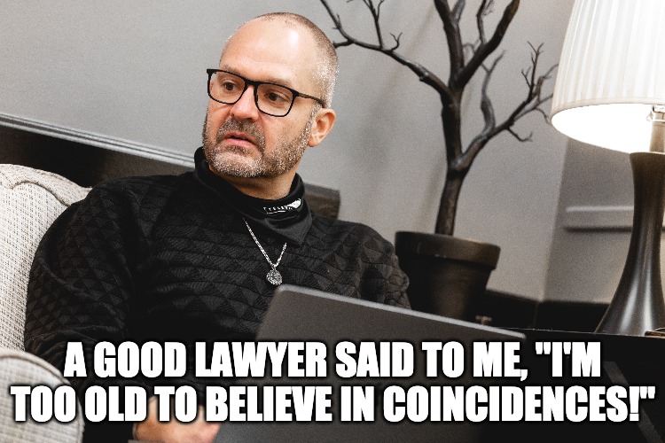 GOOD LAWYER JEK | A GOOD LAWYER SAID TO ME, "I'M TOO OLD TO BELIEVE IN COINCIDENCES!" | image tagged in quotes | made w/ Imgflip meme maker