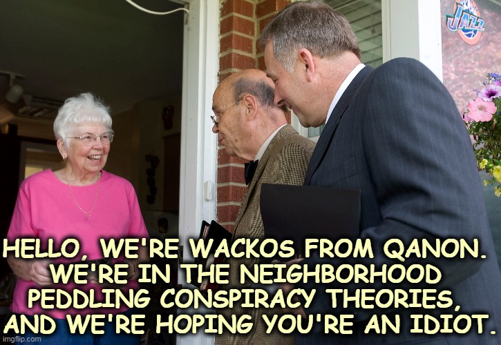 Don't let them in! | HELLO, WE'RE WACKOS FROM QANON. 
WE'RE IN THE NEIGHBORHOOD 
PEDDLING CONSPIRACY THEORIES, 
AND WE'RE HOPING YOU'RE AN IDIOT. | image tagged in qanon,weird,conspiracy theories,idiots | made w/ Imgflip meme maker