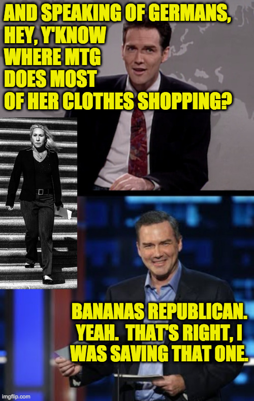 It's probably been done, but what the heck  ( : | AND SPEAKING OF GERMANS,
HEY, Y'KNOW
WHERE MTG
DOES MOST
OF HER CLOTHES SHOPPING? BANANAS REPUBLICAN.
YEAH.  THAT'S RIGHT, I
WAS SAVING THAT ONE. | image tagged in norm macdonald weekend update,norm roast,memes,marjorie taylor greene,bananas republican | made w/ Imgflip meme maker