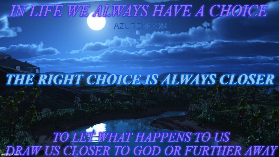 DREAM REALITY WITH THE CHOICES WE MAKE |  IN LIFE WE ALWAYS HAVE A CHOICE; AZUREMOON; THE RIGHT CHOICE IS ALWAYS CLOSER; TO LET WHAT HAPPENS TO US DRAW US CLOSER TO GOD OR FURTHER AWAY | image tagged in choices,wisdom,praise the lord,true love,inspirational memes,inspire the people | made w/ Imgflip meme maker