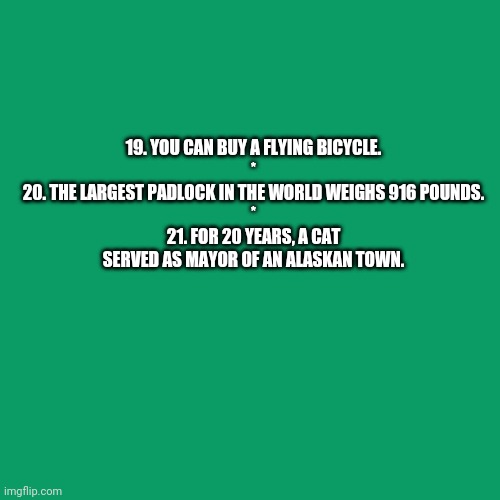 Random Facts 19-21 (Need an explanation?) | 19. YOU CAN BUY A FLYING BICYCLE.
*
20. THE LARGEST PADLOCK IN THE WORLD WEIGHS 916 POUNDS.
*
21. FOR 20 YEARS, A CAT SERVED AS MAYOR OF AN ALASKAN TOWN. | image tagged in memes,blank transparent square,bestlife | made w/ Imgflip meme maker