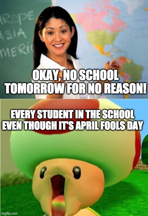 OKAY, NO SCHOOL TOMORROW FOR NO REASON! EVERY STUDENT IN THE SCHOOL EVEN THOUGH IT'S APRIL FOOLS DAY | image tagged in memes,unhelpful high school teacher,excited toad | made w/ Imgflip meme maker