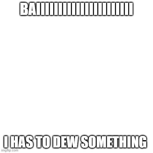 Blank Transparent Square | BAIIIIIIIIIIIIIIIIIIIIII; I HAS TO DEW SOMETHING | image tagged in memes,blank transparent square | made w/ Imgflip meme maker