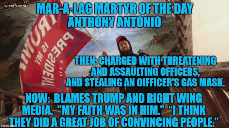 He Has Foxitis! | MAR-A-LAG MARTYR OF THE DAY
ANTHONY ANTONIO; THEN: CHARGED WITH THREATENING AND ASSAULTING OFFICERS, AND STEALING AN OIFFICER'S GAS MASK. NOW:  BLAMES TRUMP AND RIGHT WING MEDIA.  "MY FAITH WAS IN HIM."  “I THINK THEY DID A GREAT JOB OF CONVINCING PEOPLE.” | image tagged in politics | made w/ Imgflip meme maker