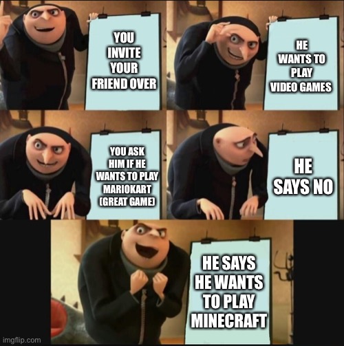5 panel gru meme | YOU INVITE YOUR FRIEND OVER; HE WANTS TO PLAY VIDEO GAMES; HE SAYS NO; YOU ASK HIM IF HE WANTS TO PLAY MARIOKART (GREAT GAME); HE SAYS HE WANTS TO PLAY MINECRAFT | image tagged in 5 panel gru meme | made w/ Imgflip meme maker
