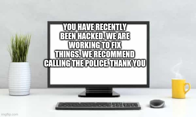 YOU HAVE RECENTLY BEEN HACKED. WE ARE WORKING TO FIX THINGS. WE RECOMMEND CALLING THE POLICE. THANK YOU | made w/ Imgflip meme maker