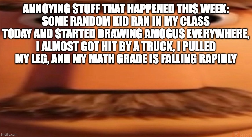 life is so fun | ANNOYING STUFF THAT HAPPENED THIS WEEK:
SOME RANDOM KID RAN IN MY CLASS TODAY AND STARTED DRAWING AMOGUS EVERYWHERE,
I ALMOST GOT HIT BY A TRUCK, I PULLED MY LEG, AND MY MATH GRADE IS FALLING RAPIDLY | image tagged in flint lockwood's dad | made w/ Imgflip meme maker