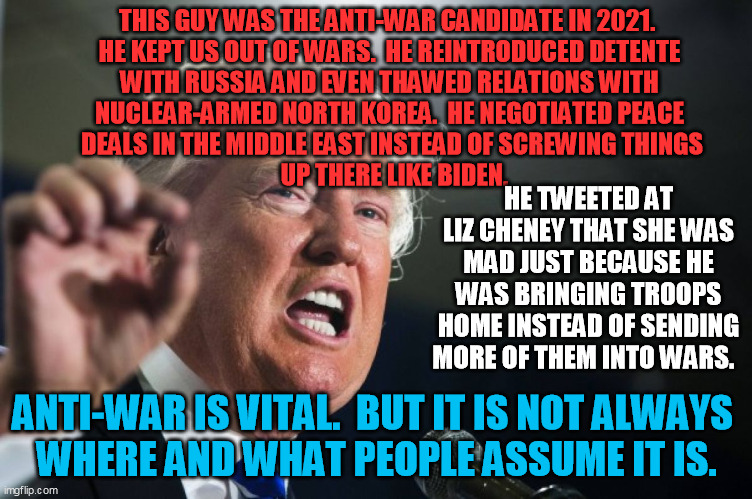 donald trump | THIS GUY WAS THE ANTI-WAR CANDIDATE IN 2021.  
HE KEPT US OUT OF WARS.  HE REINTRODUCED DETENTE 
WITH RUSSIA AND EVEN THAWED RELATIONS WITH  | image tagged in donald trump | made w/ Imgflip meme maker