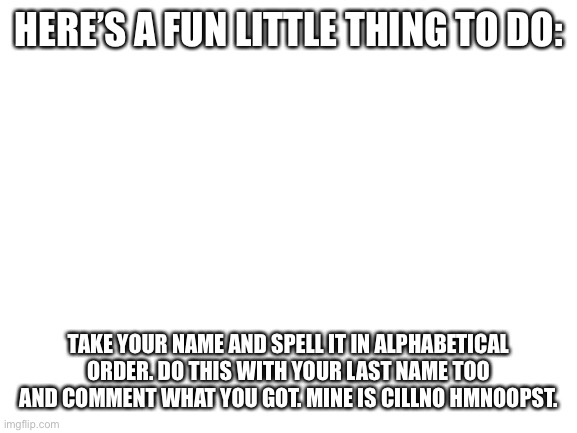 Try it and comment! | HERE’S A FUN LITTLE THING TO DO:; TAKE YOUR NAME AND SPELL IT IN ALPHABETICAL ORDER. DO THIS WITH YOUR LAST NAME TOO AND COMMENT WHAT YOU GOT. MINE IS CILLNO HMNOOPST. | image tagged in blank white template,name | made w/ Imgflip meme maker