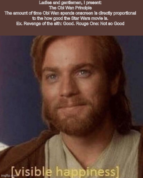 Visible Happiness | Ladies and gentlemen, I present:
The Obi Wan Principle
The amount of time Obi Wan spends onscreen is directly proportional to the how good the Star Wars movie is. Ex. Revenge of the sith: Good. Rouge One: Not so Good | image tagged in visible happiness,obi wan,revenge of the sith,star wars,memes,funny | made w/ Imgflip meme maker