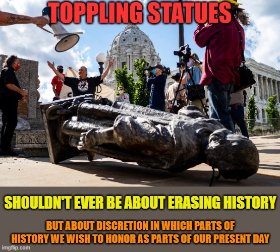 Happy Memorial Day. Unrelated post - mostly | TOPPLING STATUES; SHOULDN'T EVER BE ABOUT ERASING HISTORY; BUT ABOUT DISCRETION IN WHICH PARTS OF HISTORY WE WISH TO HONOR AS PARTS OF OUR PRESENT DAY | image tagged in memes,history,statues,toppling,honor,erase | made w/ Imgflip meme maker