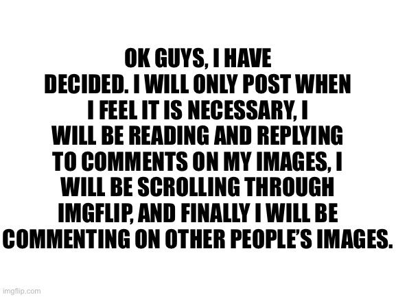 Announcement | OK GUYS, I HAVE DECIDED. I WILL ONLY POST WHEN I FEEL IT IS NECESSARY, I WILL BE READING AND REPLYING TO COMMENTS ON MY IMAGES, I WILL BE SCROLLING THROUGH IMGFLIP, AND FINALLY I WILL BE COMMENTING ON OTHER PEOPLE’S IMAGES. | image tagged in announcement | made w/ Imgflip meme maker