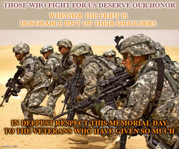 Salutes all around. | THOSE WHO FIGHT FOR US DESERVE OUR HONOR; WHETHER THE FIGHT IS HONORABLE ISN'T ON THEIR SHOULDERS; IN DEEPEST RESPECT THIS MEMORIAL DAY
TO THE VETERANS WHO HAVE GIVEN SO MUCH | image tagged in military,memes,memorial day,veterans,honor | made w/ Imgflip meme maker