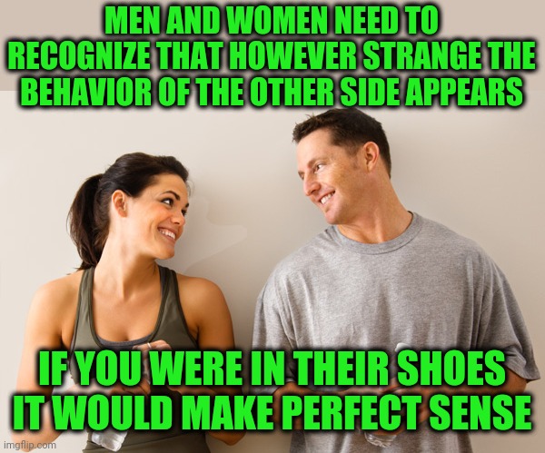 Not that I can actually do this! | MEN AND WOMEN NEED TO RECOGNIZE THAT HOWEVER STRANGE THE BEHAVIOR OF THE OTHER SIDE APPEARS; IF YOU WERE IN THEIR SHOES IT WOULD MAKE PERFECT SENSE | image tagged in man and woman | made w/ Imgflip meme maker