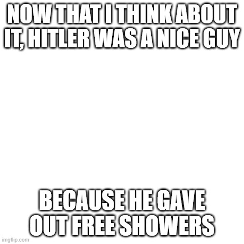Blank Transparent Square Meme | NOW THAT I THINK ABOUT IT, HITLER WAS A NICE GUY; BECAUSE HE GAVE OUT FREE SHOWERS | image tagged in memes,blank transparent square | made w/ Imgflip meme maker