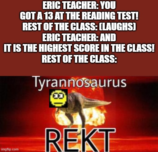 this happened in real life | ERIC TEACHER: YOU GOT A 13 AT THE READING TEST!
REST OF THE CLASS: (LAUGHS)
ERIC TEACHER: AND IT IS THE HIGHEST SCORE IN THE CLASS!
REST OF THE CLASS: | image tagged in tyrannosaurus rekt | made w/ Imgflip meme maker