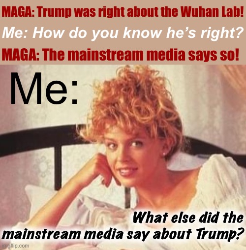 Very good, MAGA folks... now, keep going... | MAGA: Trump was right about the Wuhan Lab! Me: How do you know he’s right? MAGA: The mainstream media says so! Me:; What else did the mainstream media say about Trump? | image tagged in creepy condescending kylie,mainstream media,msm,conservative logic,conservative hypocrisy,conspiracy theories | made w/ Imgflip meme maker
