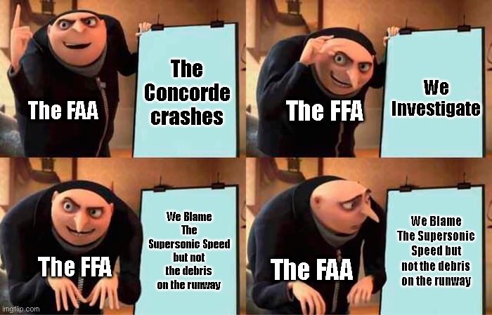 The FAA | The Concorde crashes; We Investigate; The FAA; The FFA; We Blame The Supersonic Speed but not the debris on the runway; We Blame The Supersonic Speed but not the debris on the runway; The FAA; The FFA | image tagged in concorde crashes | made w/ Imgflip meme maker